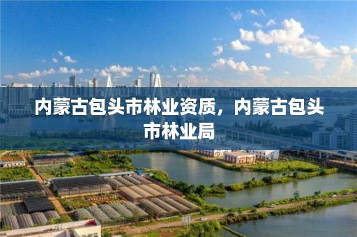 内蒙古包头市林业资质,内蒙古包头市林业局
