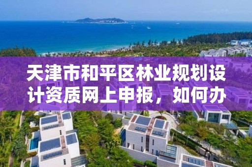 天津市和平区林业规划设计资质网上申报,如何办理林业规划设计资质