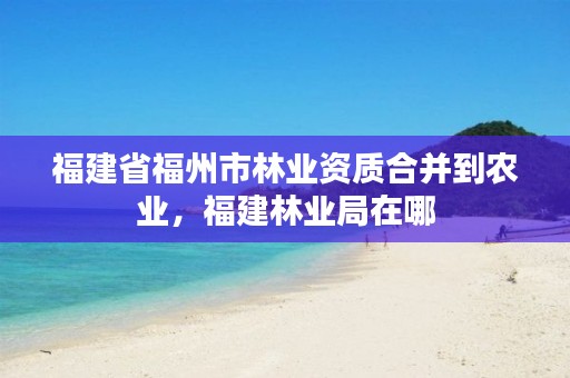 福建省福州市林业资质合并到农业,福建林业局在哪