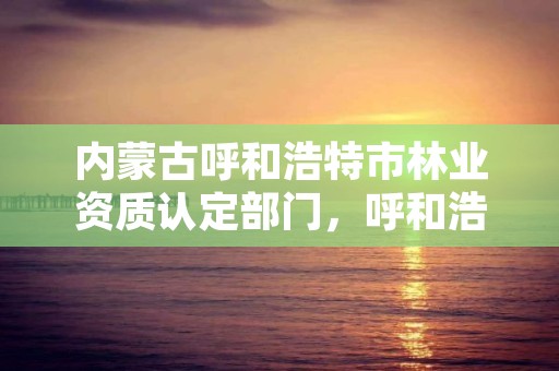 内蒙古呼和浩特市林业资质认定部门,呼和浩特市林草局官网