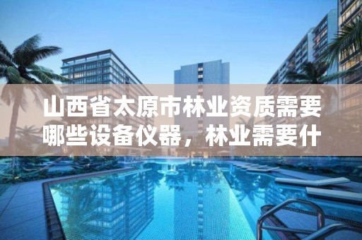 山西省太原市林业资质需要哪些设备仪器,林业需要什么证书