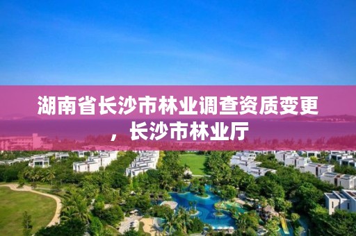 湖南省长沙市林业调查资质变更，长沙市林业厅