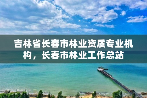 吉林省长春市林业资质专业机构,长春市林业工作总站