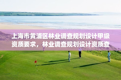 上海市黄浦区林业调查规划设计甲级资质要求,林业调查规划设计资质查询