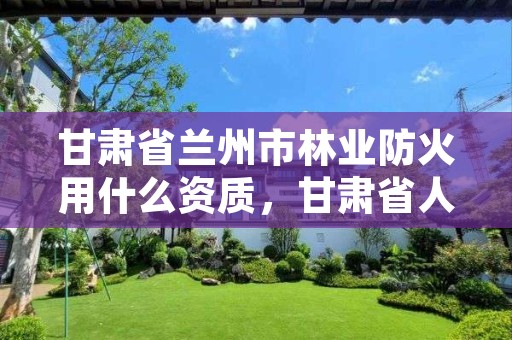 甘肃省兰州市林业防火用什么资质,甘肃省人民政府2021年度森林草原防火令