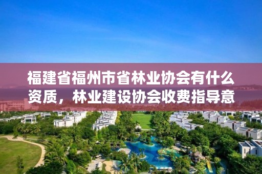 福建省福州市省林业协会有什么资质,林业建设协会收费指导意见2018