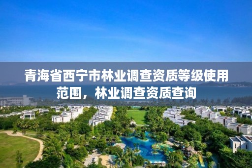 青海省西宁市林业调查资质等级使用范围,林业调查资质查询
