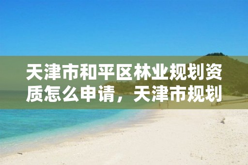 天津市和平区林业规划资质怎么申请,天津市规划和自然资源局林业事务中心