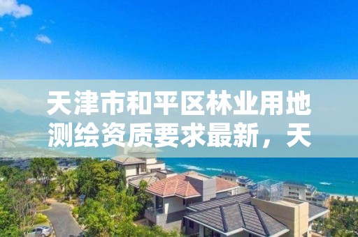 天津市和平区林业用地测绘资质要求最新,天津市和平区林业用地测绘资质要求最新消息