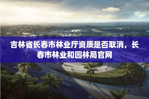 吉林省长春市林业厅资质是否取消,长春市林业和园林局官网