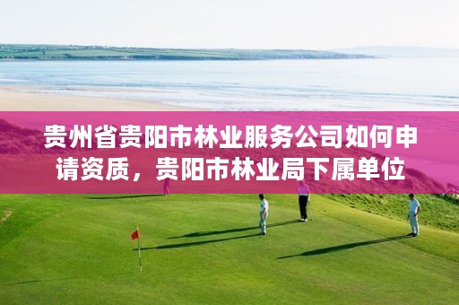 贵州省贵阳市林业服务公司如何申请资质,贵阳市林业局下属单位