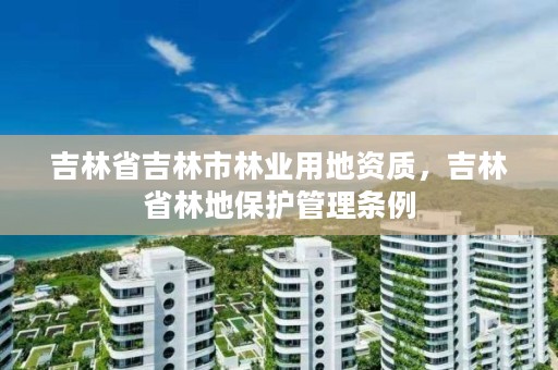 吉林省吉林市林业用地资质,吉林省林地保护管理条例