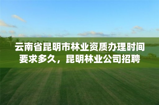 云南省昆明市林业资质办理时间要求多久,昆明林业公司招聘