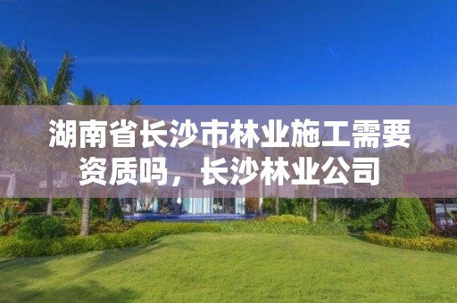 湖南省长沙市林业施工需要资质吗，长沙林业公司