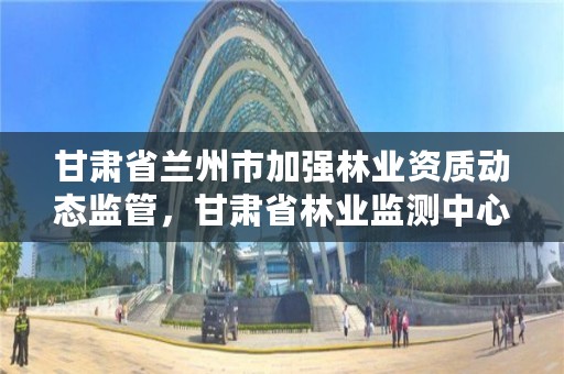 甘肃省兰州市加强林业资质动态监管,甘肃省林业监测中心