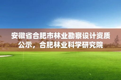 安徽省合肥市林业勘察设计资质公示,合肥林业科学研究院
