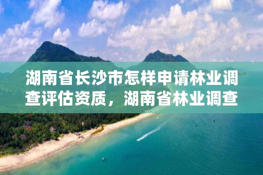 湖南省长沙市怎样申请林业调查评估资质，湖南省林业调查规划设计院