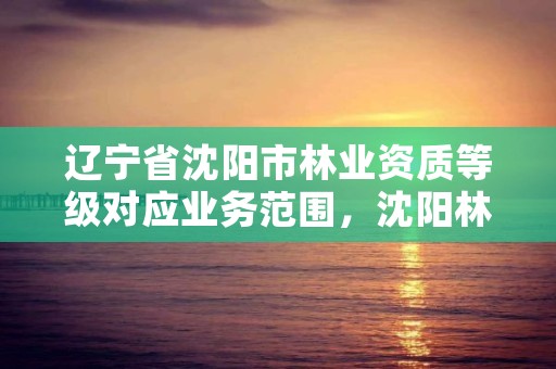 辽宁省沈阳市林业资质等级对应业务范围，沈阳林业公司