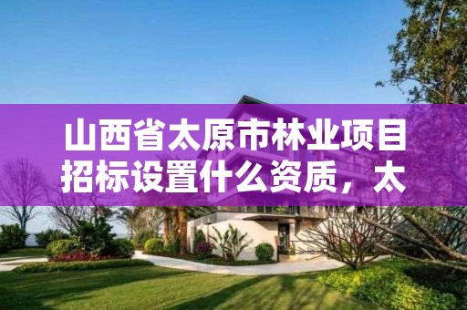 山西省太原市林业项目招标设置什么资质,太原林业局在哪里