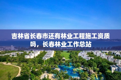 吉林省长春市还有林业工程施工资质吗,长春林业工作总站