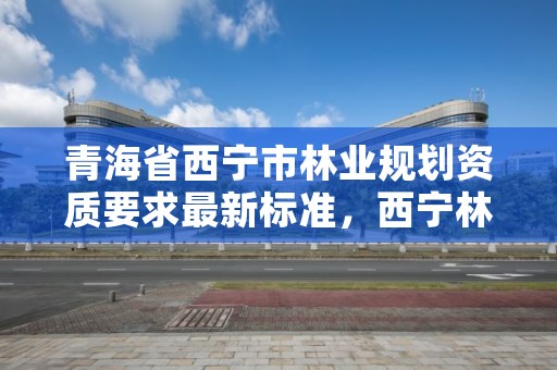 青海省西宁市林业规划资质要求最新标准,西宁林业局电话号码