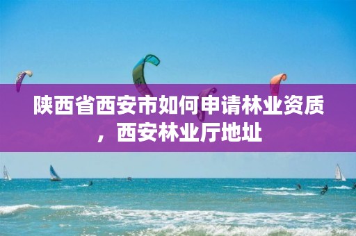 陕西省西安市如何申请林业资质,西安林业厅地址