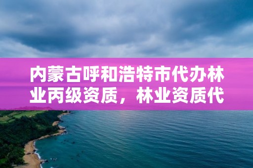 内蒙古呼和浩特市代办林业丙级资质,林业资质代办费用是多少