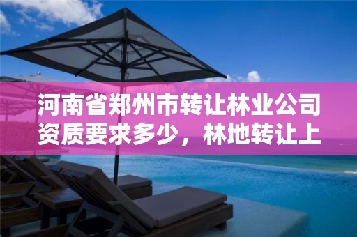 河南省郑州市转让林业公司资质要求多少,林地转让上什么网