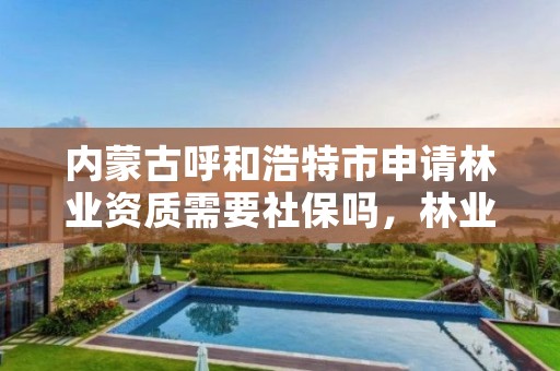 内蒙古呼和浩特市申请林业资质需要社保吗,林业工程资质在哪办