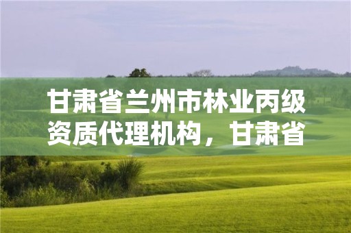 甘肃省兰州市林业丙级资质代理机构,甘肃省兰州市林业丙级资质代理机构名录
