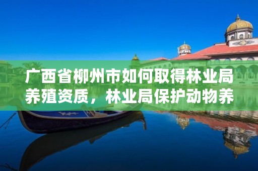 广西省柳州市如何取得林业局养殖资质,林业局保护动物养殖证件