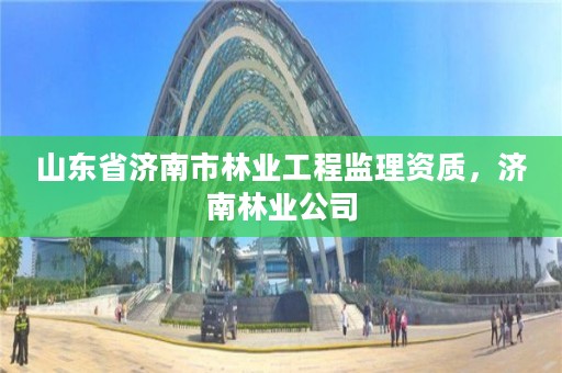 山东省济南市林业工程监理资质,济南林业公司
