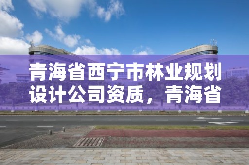 青海省西宁市林业规划设计公司资质,青海省西宁市林业规划设计公司资质公示