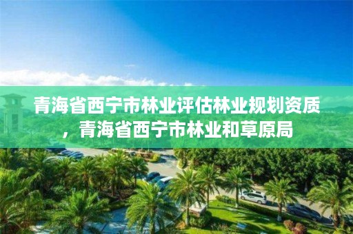 青海省西宁市林业评估林业规划资质,青海省西宁市林业和草原局