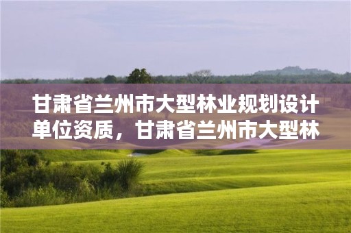 甘肃省兰州市大型林业规划设计单位资质,甘肃省兰州市大型林业规划设计单位资质公示