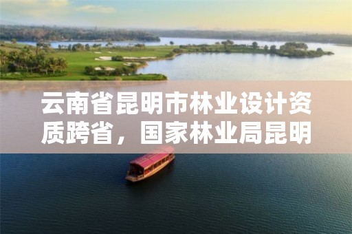 云南省昆明市林业设计资质跨省,国家林业局昆明设计研究院