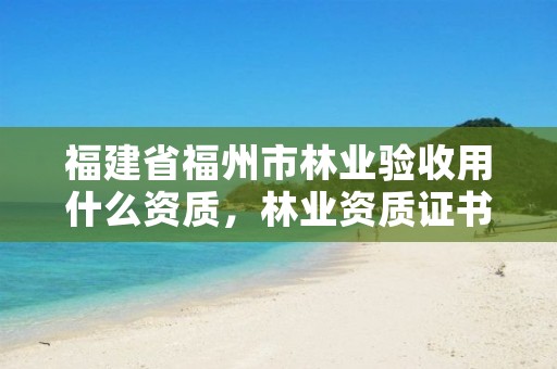 福建省福州市林业验收用什么资质,林业资质证书怎么办理?
