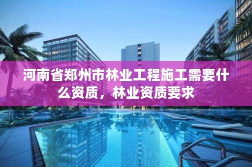 河南省郑州市林业工程施工需要什么资质,林业资质要求