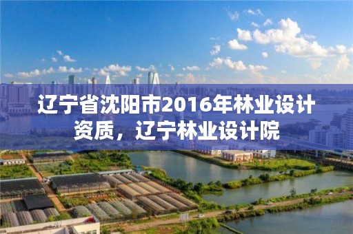 辽宁省沈阳市2016年林业设计资质，辽宁林业设计院
