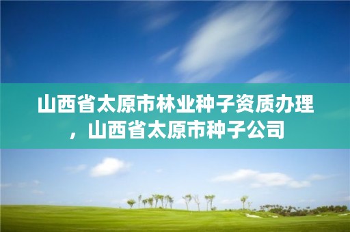 山西省太原市林业种子资质办理,山西省太原市种子公司