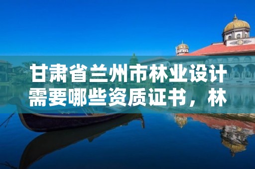 甘肃省兰州市林业设计需要哪些资质证书,林业设计需要什么资质