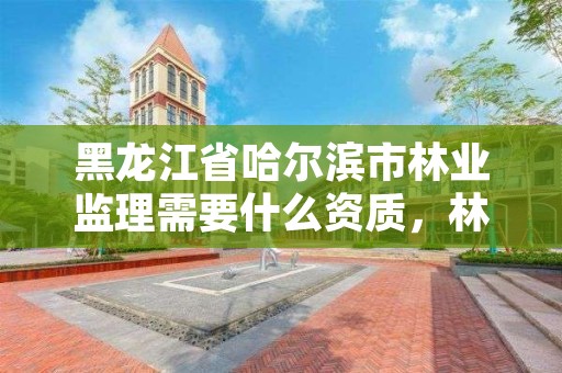 黑龙江省哈尔滨市林业监理需要什么资质,林业监理公司资质有哪些
