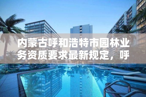 内蒙古呼和浩特市园林业务资质要求最新规定,呼和浩特园林建设服务中心官网