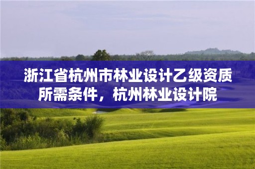 浙江省杭州市林业设计乙级资质所需条件,杭州林业设计院