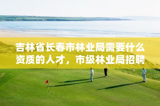 吉林省长春市林业局需要什么资质的人才,市级林业局招聘都要什么专业