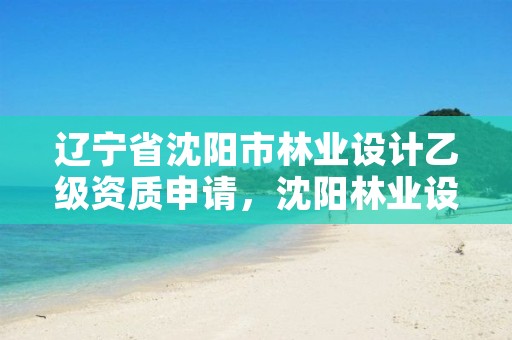 辽宁省沈阳市林业设计乙级资质申请，沈阳林业设计公司