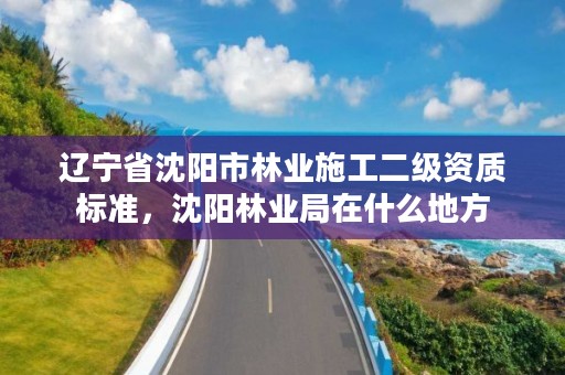 辽宁省沈阳市林业施工二级资质标准，沈阳林业局在什么地方
