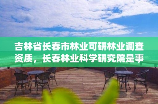 吉林省长春市林业可研林业调查资质,长春林业科学研究院是事业单位吗