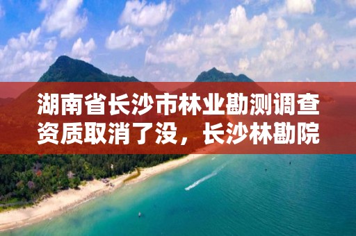 湖南省长沙市林业勘测调查资质取消了没，长沙林勘院