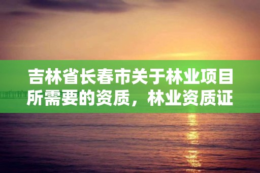 吉林省长春市关于林业项目所需要的资质,林业资质证书怎么办理?